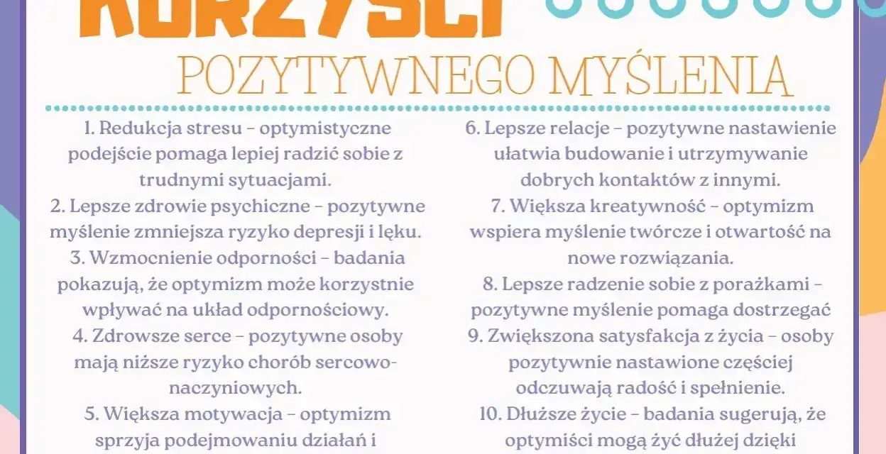 Korzyści pozytywnego myślenia: redukcja stresu, lepsze zdrowie psychiczne, mocniejsza odporność, zdrowsze serce, większa motywacja, lepsze relacje, kreatywność, radzenie sobie z porażkami, satysfakcja z życia i dłuższe życie.